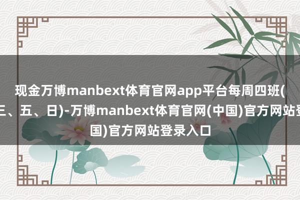 现金万博manbext体育官网app平台每周四班(周一、三、五、日)-万博manbext体育官网(中国)官方网站登录入口