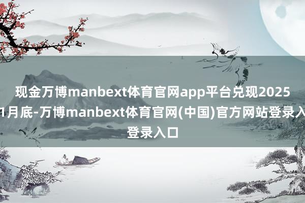 现金万博manbext体育官网app平台兑现2025年1月底-万博manbext体育官网(中国)官方网站登录入口
