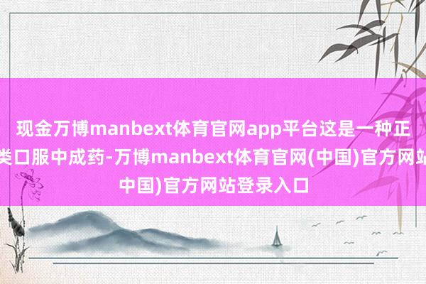 现金万博manbext体育官网app平台这是一种正规的处方类口服中成药-万博manbext体育官网(中国)官方网站登录入口