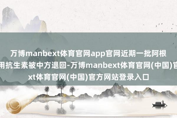 万博manbext体育官网app官网近期一批阿根廷牛肉因检出禁用抗生素被中方退回-万博manbext体育官网(中国)官方网站登录入口