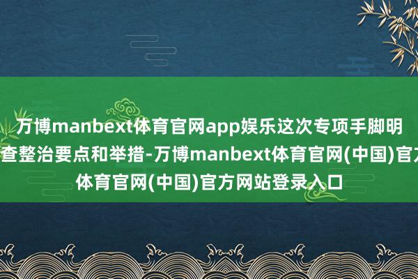 万博manbext体育官网app娱乐这次专项手脚明确5个方面的排查整治要点和举措-万博manbext体育官网(中国)官方网站登录入口