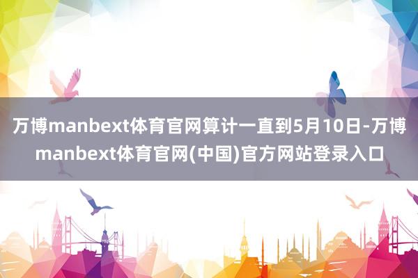 万博manbext体育官网算计一直到5月10日-万博manbext体育官网(中国)官方网站登录入口