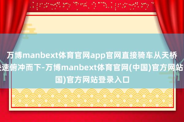 万博manbext体育官网app官网直接骑车从天桥坡说念快速俯冲而下-万博manbext体育官网(中国)官方网站登录入口