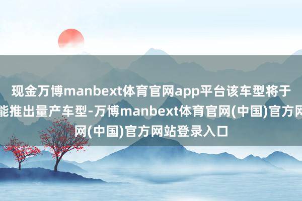现金万博manbext体育官网app平台该车型将于本年晚些技能推出量产车型-万博manbext体育官网(中国)官方网站登录入口