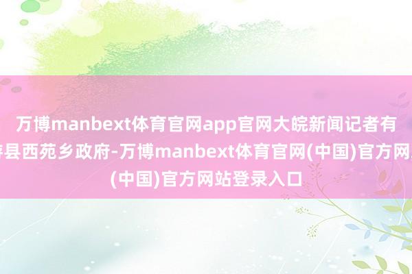 万博manbext体育官网app官网大皖新闻记者有计划了仙游县西苑乡政府-万博manbext体育官网(中国)官方网站登录入口