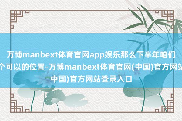 万博manbext体育官网app娱乐那么下半年咱们就处于一个可以的位置-万博manbext体育官网(中国)官方网站登录入口
