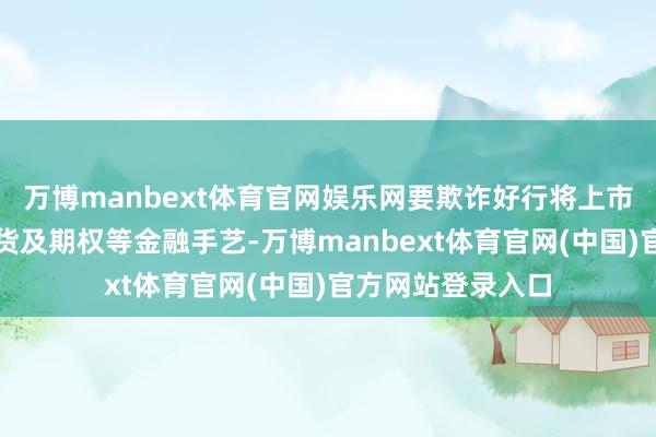 万博manbext体育官网娱乐网要欺诈好行将上市的锻造铝合金期货及期权等金融手艺-万博manbext体育官网(中国)官方网站登录入口