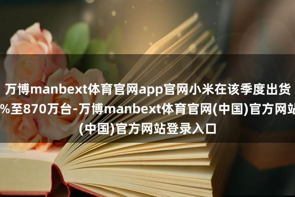 万博manbext体育官网app官网小米在该季度出货量暴增44%至870万台-万博manbext体育官网(中国)官方网站登录入口