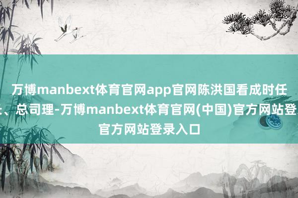 万博manbext体育官网app官网陈洪国看成时任董事长、总司理-万博manbext体育官网(中国)官方网站登录入口