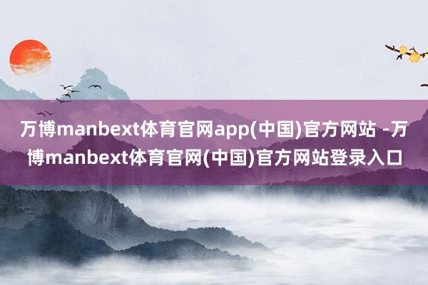 万博manbext体育官网app(中国)官方网站 -万博manbext体育官网(中国)官方网站登录入口
