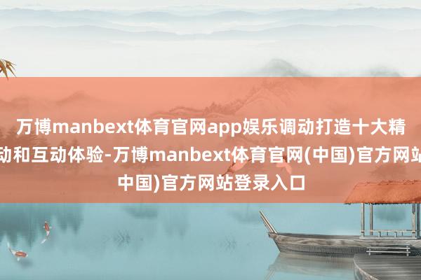 万博manbext体育官网app娱乐调动打造十大精彩主题活动和互动体验-万博manbext体育官网(中国)官方网站登录入口