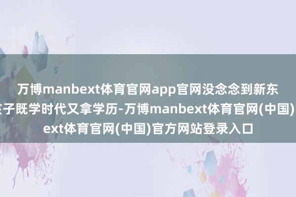 万博manbext体育官网app官网没念念到新东方的特培班能让孩子既学时代又拿学历-万博manbext体育官网(中国)官方网站登录入口