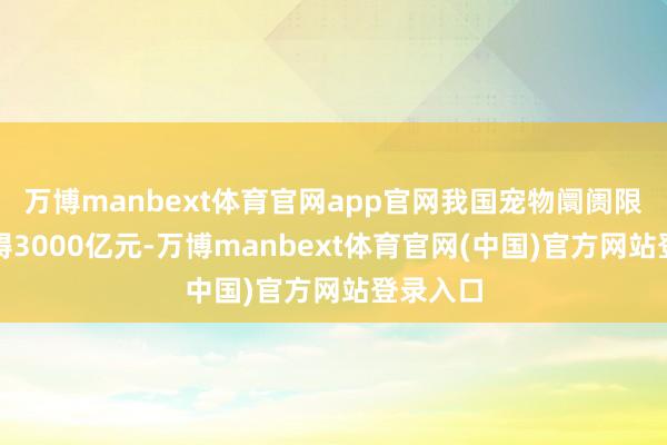 万博manbext体育官网app官网我国宠物阛阓限制已窒碍3000亿元-万博manbext体育官网(中国)官方网站登录入口