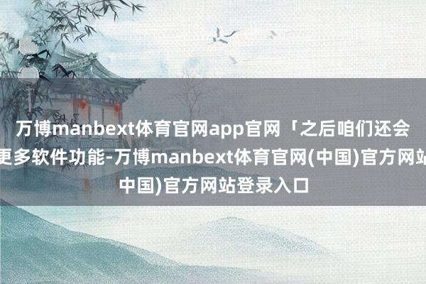 万博manbext体育官网app官网「之后咱们还会不时添加更多软件功能-万博manbext体育官网(中国)官方网站登录入口