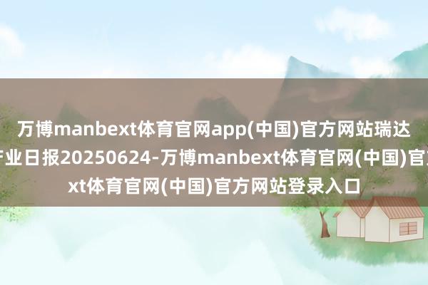 万博manbext体育官网app(中国)官方网站瑞达期货自然橡胶产业日报20250624-万博manbext体育官网(中国)官方网站登录入口