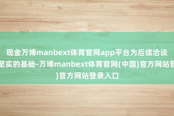 现金万博manbext体育官网app平台为后续洽谈奠定了坚实的基础-万博manbext体育官网(中国)官方网站登录入口