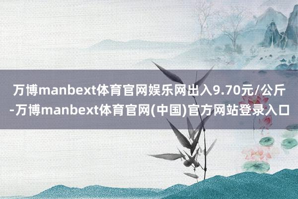 万博manbext体育官网娱乐网出入9.70元/公斤-万博manbext体育官网(中国)官方网站登录入口
