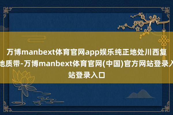 万博manbext体育官网app娱乐纯正地处川西复杂地质带-万博manbext体育官网(中国)官方网站登录入口